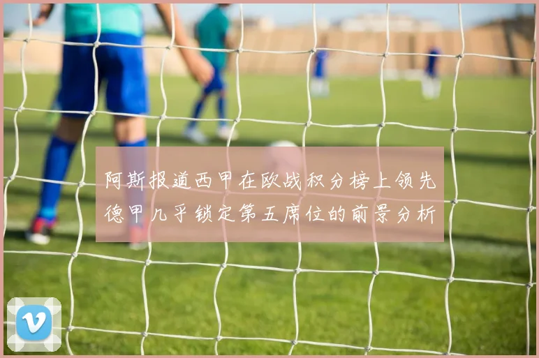 阿斯报道西甲在欧战积分榜上领先德甲几乎锁定第五席位的前景分析