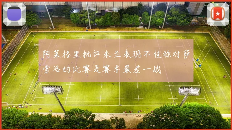 阿莱格里批评米兰表现不佳称对萨索洛的比赛是赛季最差一战