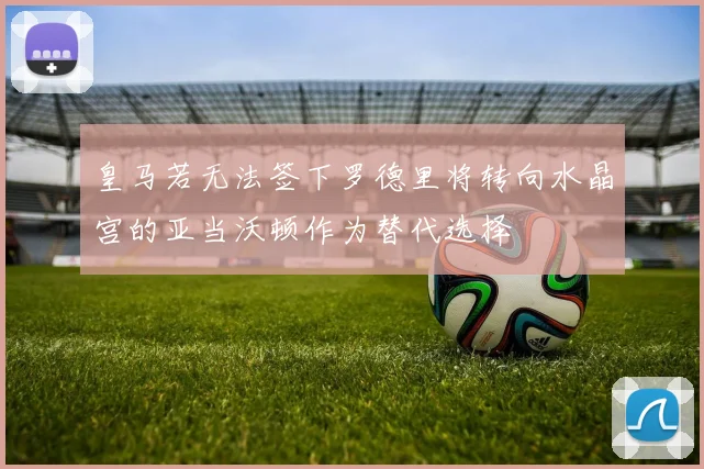 皇马若无法签下罗德里将转向水晶宫的亚当沃顿作为替代选择