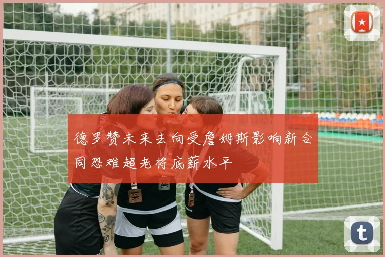 德罗赞未来去向受詹姆斯影响新合同恐难超老将底薪水平