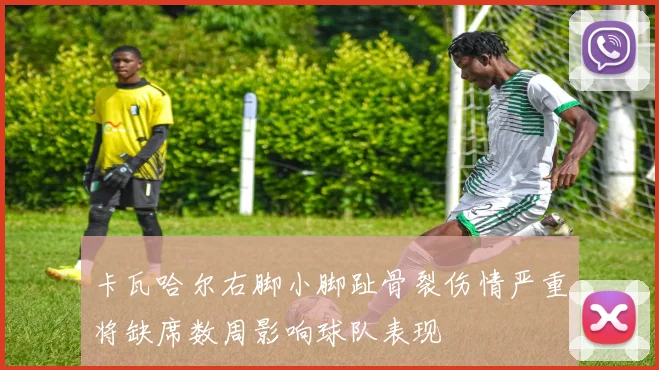 卡瓦哈尔右脚小脚趾骨裂伤情严重将缺席数周影响球队表现