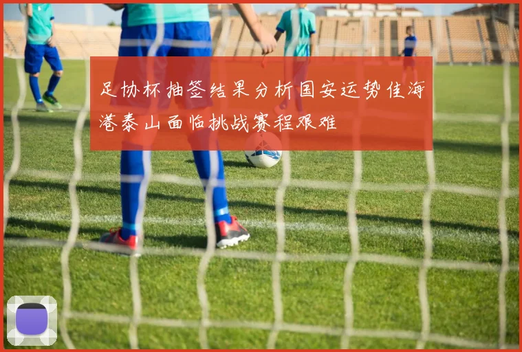 足协杯抽签结果分析国安运势佳海港泰山面临挑战赛程艰难