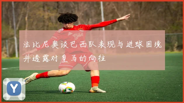 法比尼奥谈巴西队表现与进球困境并透露对皇马的向往