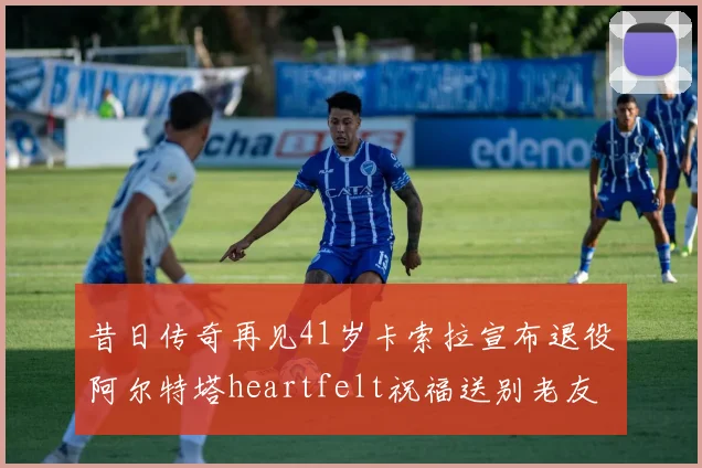 昔日传奇再见41岁卡索拉宣布退役阿尔特塔heartfelt祝福送别老友