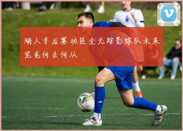 湖人季后赛功臣全无踪影球队未来究竟何去何从
